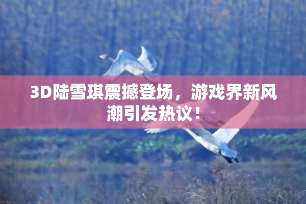 3D陆雪琪震撼登场，游戏界新风潮引发热议！
