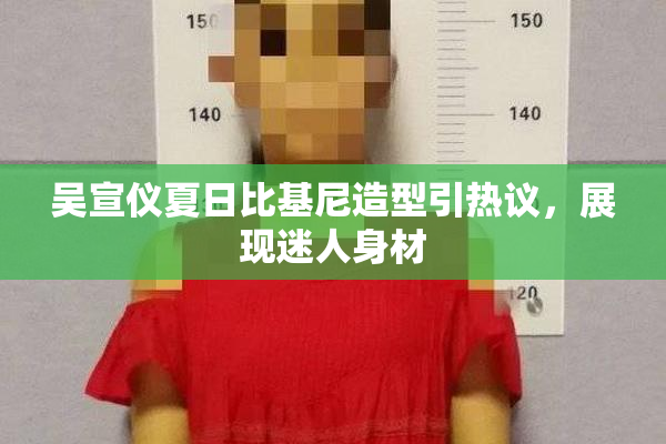 吴宣仪夏日比基尼造型引热议，展现迷人身材