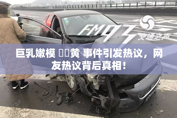 巨乳嫩模 ❌‌黄 事件引发热议，网友热议背后真相！