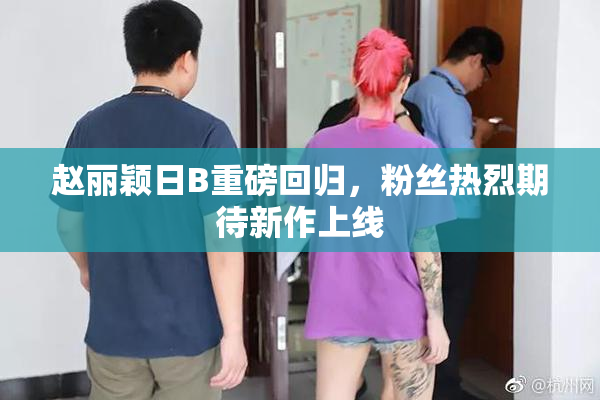 赵丽颖日B重磅回归，粉丝热烈期待新作上线
