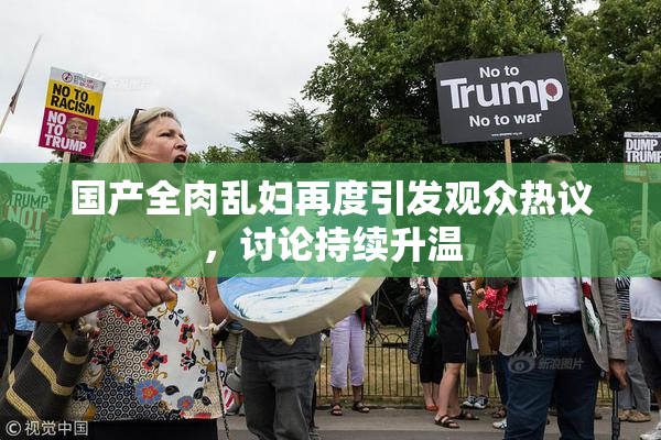 国产全肉乱妇再度引发观众热议，讨论持续升温
