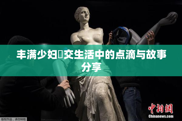 丰满少妇恔交生活中的点滴与故事分享