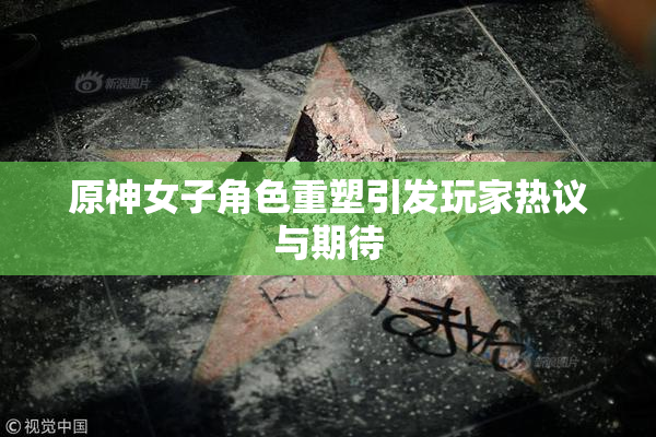 原神女子角色重塑引发玩家热议与期待