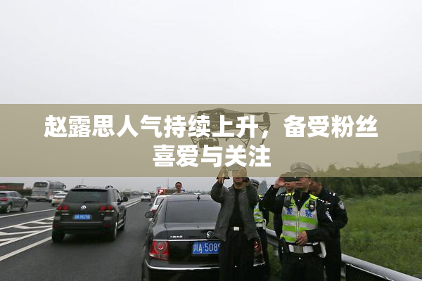 赵露思人气持续上升，备受粉丝喜爱与关注