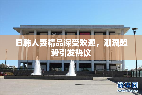 日韩人妻精品深受欢迎，潮流趋势引发热议
