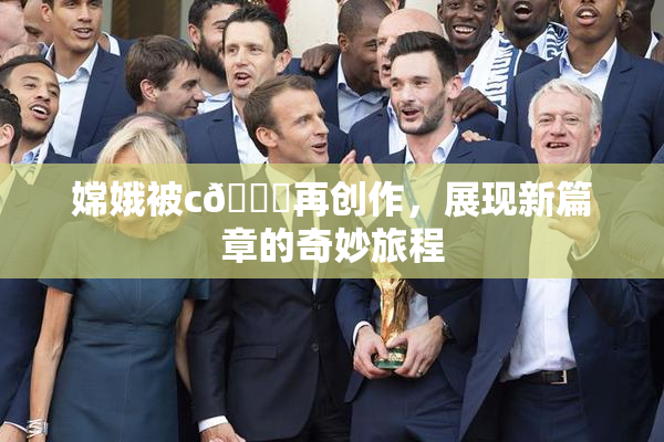 嫦娥被c🔞再创作，展现新篇章的奇妙旅程