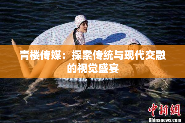 青楼传媒：探索传统与现代交融的视觉盛宴