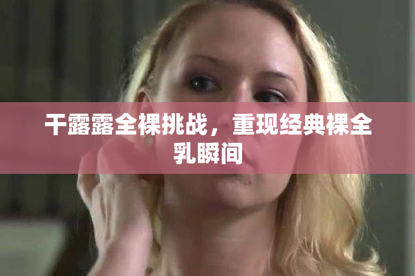 干露露全裸挑战，重现经典裸全乳瞬间