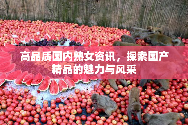 高品质国内熟女资讯，探索国产精品的魅力与风采