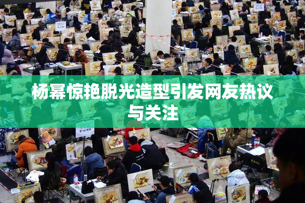 杨幂惊艳脱光造型引发网友热议与关注
