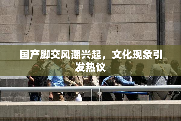 国产脚交风潮兴起，文化现象引发热议