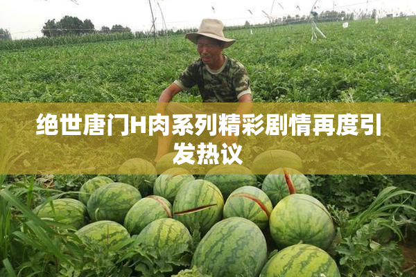 绝世唐门H肉系列精彩剧情再度引发热议