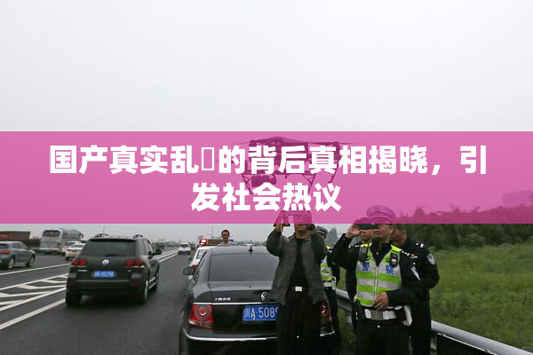 国产真实乱婬的背后真相揭晓，引发社会热议
