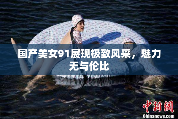 国产美女91展现极致风采，魅力无与伦比