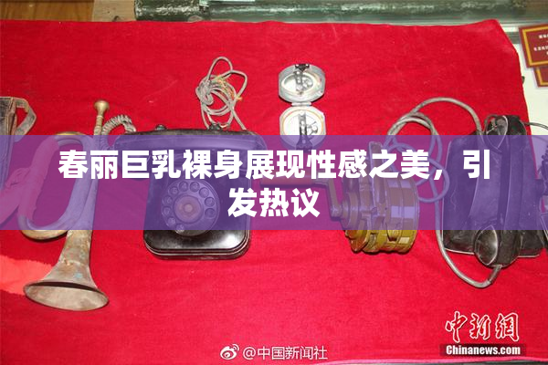 春丽巨乳裸身展现性感之美，引发热议