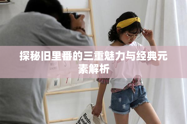 探秘旧里番的三重魅力与经典元素解析