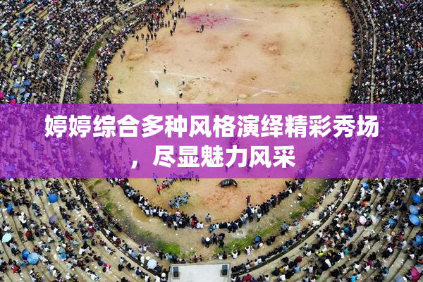 婷婷综合多种风格演绎精彩秀场，尽显魅力风采