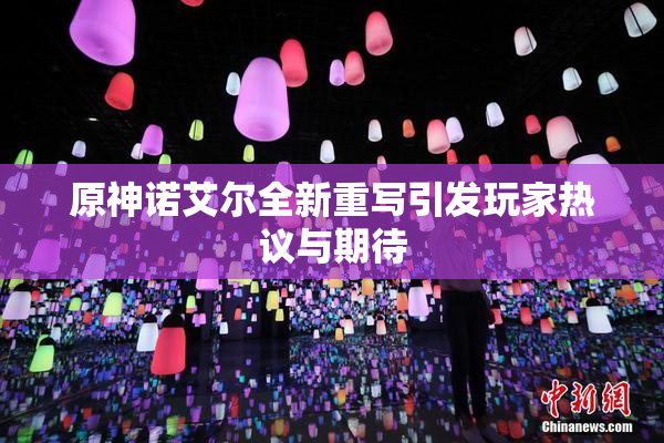 原神诺艾尔全新重写引发玩家热议与期待