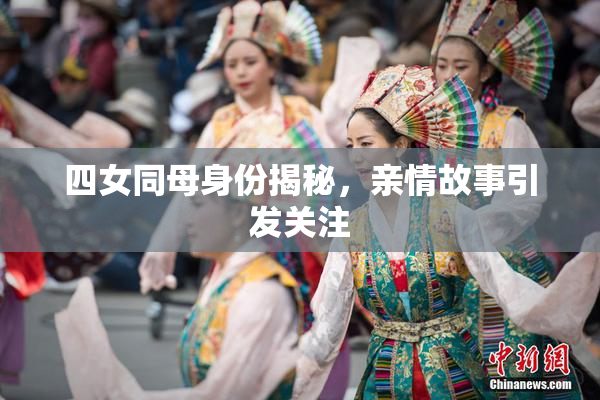 四女同母身份揭秘，亲情故事引发关注