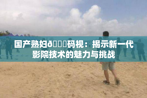国产熟妇🈚码视：揭示新一代影院技术的魅力与挑战