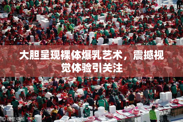 大胆呈现裸体爆乳艺术，震撼视觉体验引关注