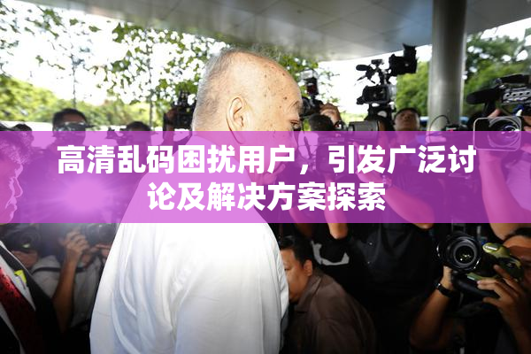 高清乱码困扰用户，引发广泛讨论及解决方案探索