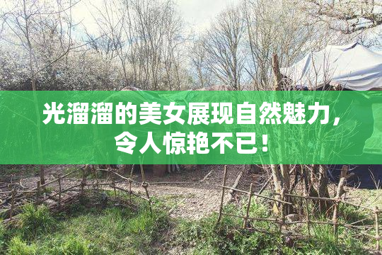 光溜溜的美女展现自然魅力，令人惊艳不已！