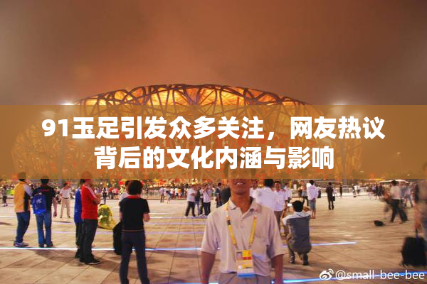 91玉足引发众多关注，网友热议背后的文化内涵与影响