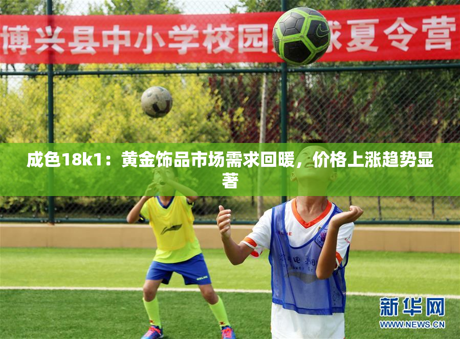成色18k1：黄金饰品市场需求回暖，价格上涨趋势显著