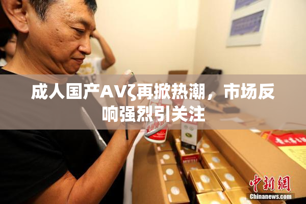 成人国产AVζ再掀热潮，市场反响强烈引关注