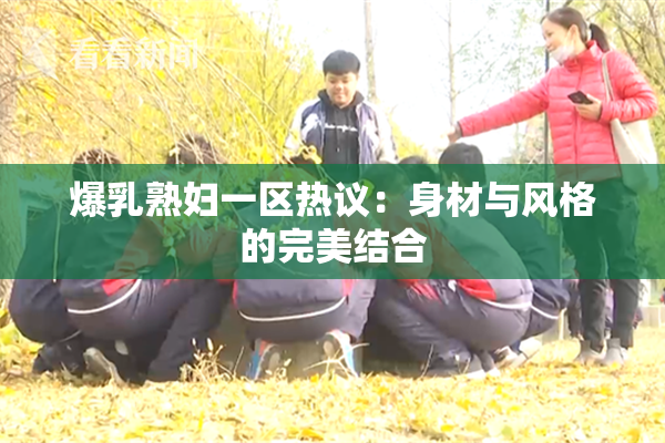 爆乳熟妇一区热议：身材与风格的完美结合