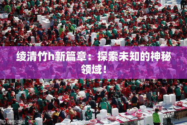 绫清竹h新篇章：探索未知的神秘领域！