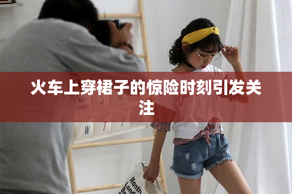 火车上穿裙子的惊险时刻引发关注