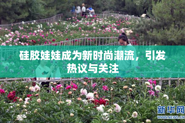 硅胶娃娃成为新时尚潮流，引发热议与关注