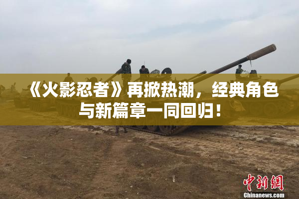 《火影忍者》再掀热潮，经典角色与新篇章一同回归！