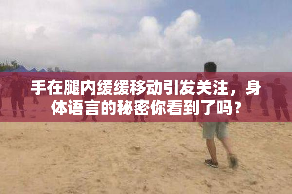 手在腿内缓缓移动引发关注，身体语言的秘密你看到了吗？