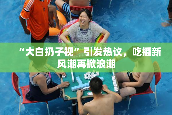 “大白扔子视”引发热议，吃播新风潮再掀浪潮