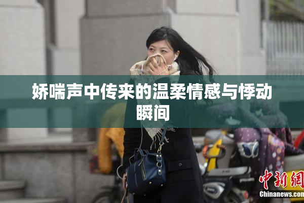 娇喘声中传来的温柔情感与悸动瞬间