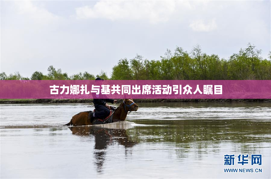 古力娜扎与基共同出席活动引众人瞩目