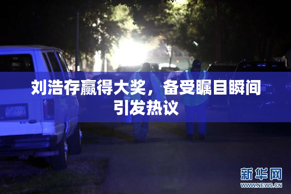 刘浩存赢得大奖，备受瞩目瞬间引发热议