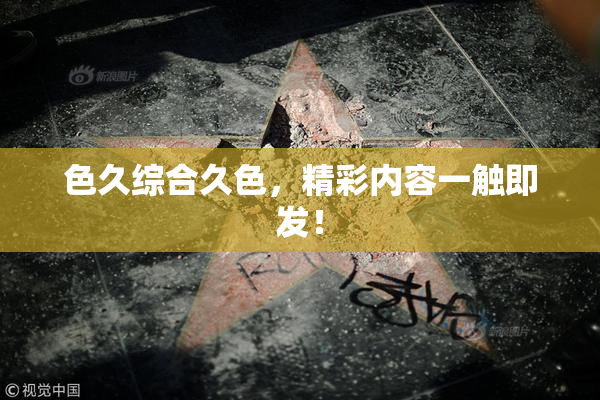 色久综合久色，精彩内容一触即发！