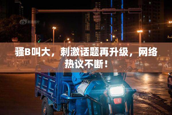 骚B叫大，刺激话题再升级，网络热议不断！