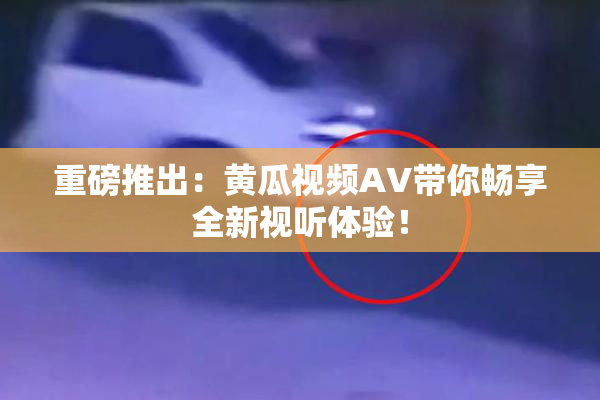 重磅推出：黄瓜视频AV带你畅享全新视听体验！
