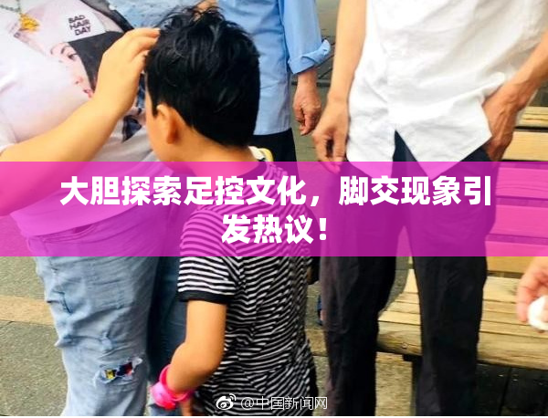 大胆探索足控文化，脚交现象引发热议！