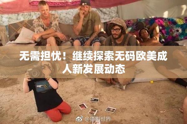 无需担忧！继续探索无码欧美成人新发展动态