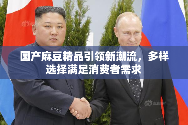 国产麻豆精品引领新潮流，多样选择满足消费者需求