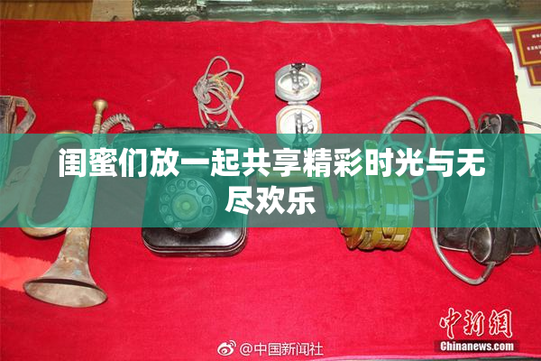 闺蜜们放一起共享精彩时光与无尽欢乐