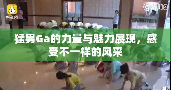 猛男Ga的力量与魅力展现，感受不一样的风采