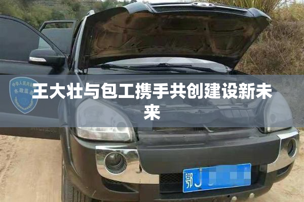 王大壮与包工携手共创建设新未来