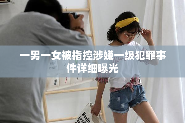 一男一女被指控涉嫌一级犯罪事件详细曝光